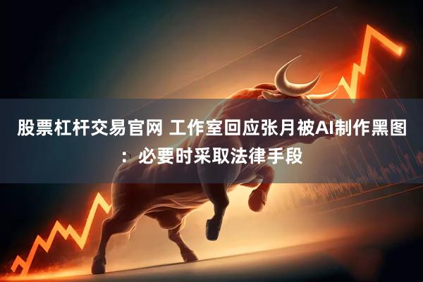 股票杠杆交易官网 工作室回应张月被AI制作黑图：必要时采取法律手段