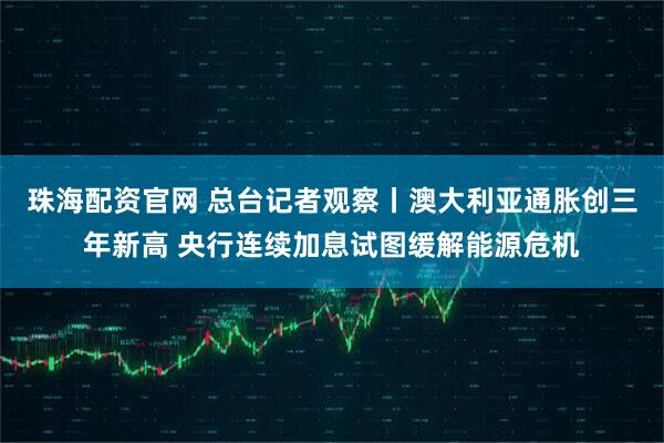 珠海配资官网 总台记者观察丨澳大利亚通胀创三年新高 央行连续加息试图缓解能源危机