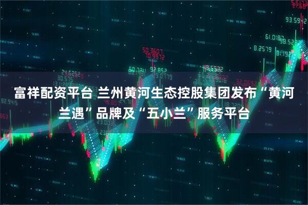 富祥配资平台 兰州黄河生态控股集团发布“黄河兰遇”品牌及“五小兰”服务平台