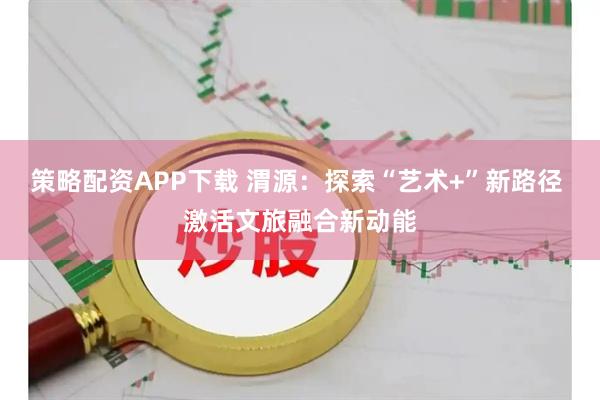 策略配资APP下载 渭源：探索“艺术+”新路径 激活文旅融合新动能