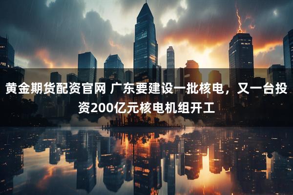 黄金期货配资官网 广东要建设一批核电，又一台投资200亿元核电机组开工
