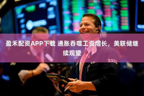 盈禾配资APP下载 通胀吞噬工资增长,美联储继续观望