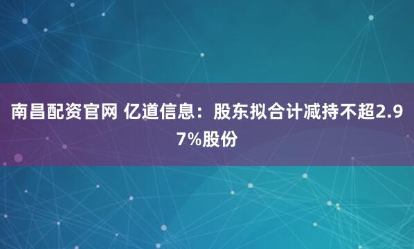 南昌配资官网 亿道信息：股东拟合计减持不超2.97%股份