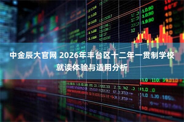 中金辰大官网 2026年丰台区十二年一贯制学校就读体验与适用分析