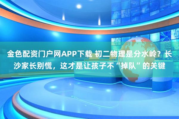 金色配资门户网APP下载 初二物理是分水岭？长沙家长别慌，这才是让孩子不“掉队”的关键