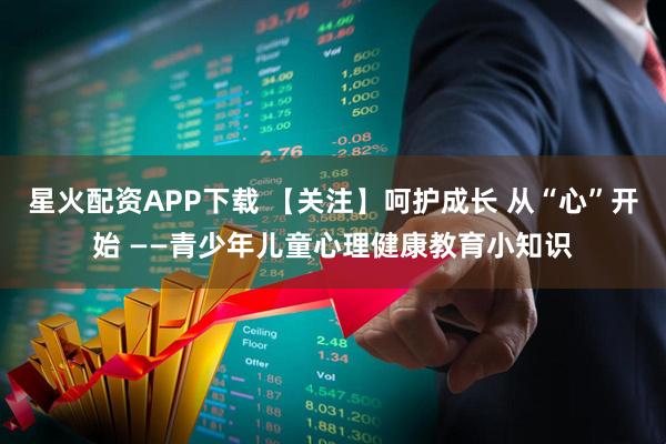 星火配资APP下载 【关注】呵护成长 从“心”开始 ——青少年儿童心理健康教育小知识