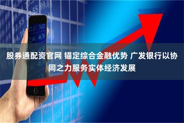 股券通配资官网 锚定综合金融优势 广发银行以协同之力服务实体经济发展