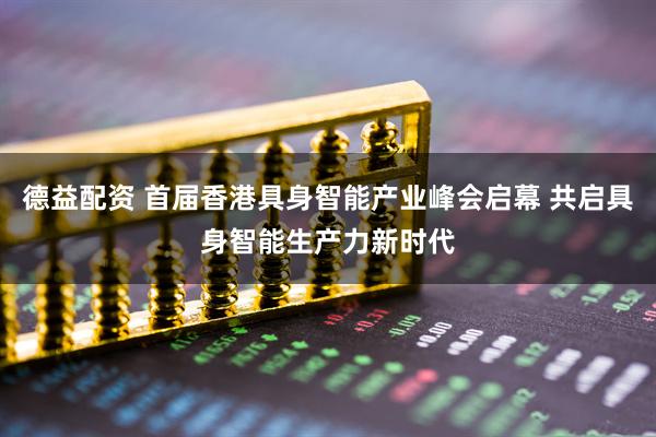德益配资 首届香港具身智能产业峰会启幕 共启具身智能生产力新时代