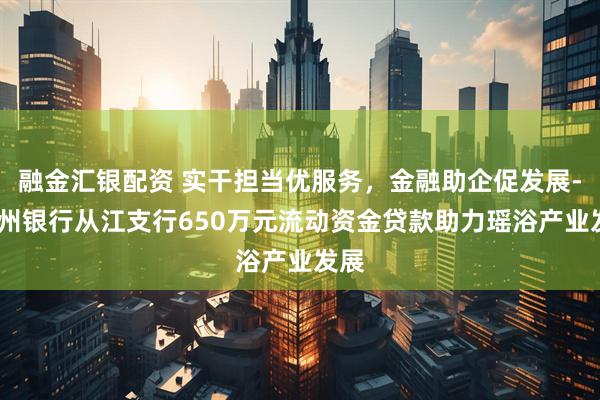 融金汇银配资 实干担当优服务，金融助企促发展--贵州银行从江支行650万元流动资金贷款助力瑶浴产业发展