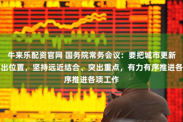 牛来乐配资官网 国务院常务会议：要把城市更新摆在突出位置，坚持远近结合、突出重点，有力有序推进各项工作