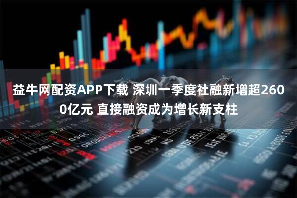 益牛网配资APP下载 深圳一季度社融新增超2600亿元 直接融资成为增长新支柱