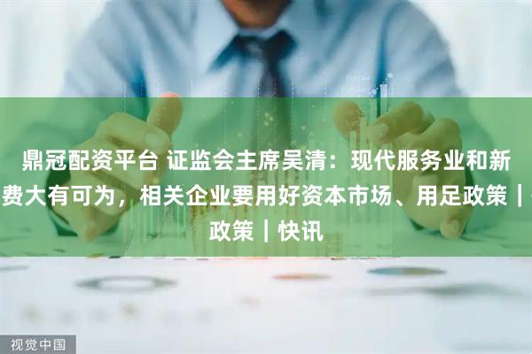 鼎冠配资平台 证监会主席吴清：现代服务业和新型消费大有可为，相关企业要用好资本市场、用足政策｜快讯