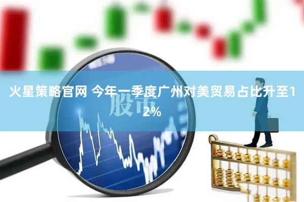 火星策略官网 今年一季度广州对美贸易占比升至12%