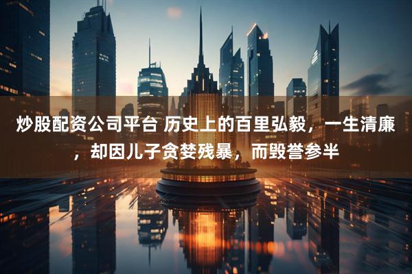 炒股配资公司平台 历史上的百里弘毅，一生清廉，却因儿子贪婪残暴，而毁誉参半