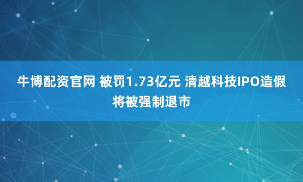牛博配资官网 被罚1.73亿元 清越科技IPO造假将被强制退市
